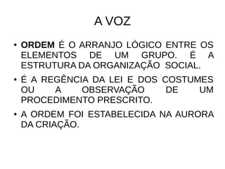 A VOZ
● ORDEM É O ARRANJO LÓGICO ENTRE OS
ELEMENTOS DE UM GRUPO. É A
ESTRUTURA DA ORGANIZAÇÃO SOCIAL.
● É A REGÊNCIA DA LEI E DOS COSTUMES
OU A OBSERVAÇÃO DE UM
PROCEDIMENTO PRESCRITO.
● A ORDEM FOI ESTABELECIDA NA AURORA
DA CRIAÇÃO.
 