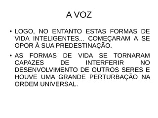 A VOZ
● LOGO, NO ENTANTO ESTAS FORMAS DE
VIDA INTELIGENTES... COMEÇARAM A SE
OPOR À SUA PREDESTINAÇÃO.
● AS FORMAS DE VIDA SE TORNARAM
CAPAZES DE INTERFERIR NO
DESENVOLVIMENTO DE OUTROS SERES E
HOUVE UMA GRANDE PERTURBAÇÃO NA
ORDEM UNIVERSAL.
 