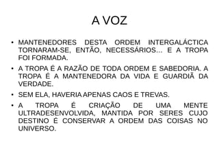 A VOZ
● MANTENEDORES DESTA ORDEM INTERGALÁCTICA
TORNARAM-SE, ENTÃO, NECESSÁRIOS… E A TROPA
FOI FORMADA.
● A TROPA É A RAZÃO DE TODA ORDEM E SABEDORIA. A
TROPA É A MANTENEDORA DA VIDA E GUARDIÃ DA
VERDADE.
● SEM ELA, HAVERIA APENAS CAOS E TREVAS.
● A TROPA É CRIAÇÃO DE UMA MENTE
ULTRADESENVOLVIDA, MANTIDA POR SERES CUJO
DESTINO É CONSERVAR A ORDEM DAS COISAS NO
UNIVERSO.
 