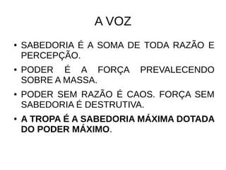 A VOZ
● SABEDORIA É A SOMA DE TODA RAZÃO E
PERCEPÇÃO.
● PODER É A FORÇA PREVALECENDO
SOBRE A MASSA.
● PODER SEM RAZÃO É CAOS. FORÇA SEM
SABEDORIA É DESTRUTIVA.
● A TROPA É A SABEDORIA MÁXIMA DOTADA
DO PODER MÁXIMO.
 