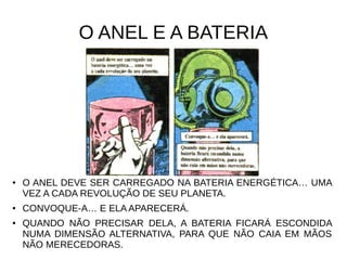 O ANEL E A BATERIA
● O ANEL DEVE SER CARREGADO NA BATERIA ENERGÉTICA… UMA
VEZ A CADA REVOLUÇÃO DE SEU PLANETA.
● CONVOQUE-A… E ELA APARECERÁ.
● QUANDO NÃO PRECISAR DELA, A BATERIA FICARÁ ESCONDIDA
NUMA DIMENSÃO ALTERNATIVA, PARA QUE NÃO CAIA EM MÃOS
NÃO MERECEDORAS.
 