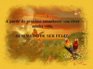 A partir do próximo amanhecer vou viver  minha vida,  SEM MEDO DE SER FELIZ.  