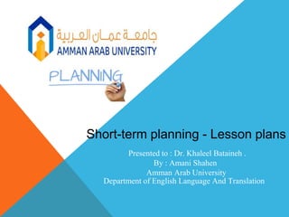Presented to : Dr. Khaleel Bataineh .
By : Amani Shahen
Amman Arab University
Department of English Language And Translation
Short-term planning - Lesson plans
 
