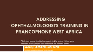 ADDRESSING
OPHTHALMOLOGISTS TRAINING IN
FRANCOPHONE WEST AFRICA
Adidja AMANI, MD, MPH
HR PROGRAMME MANAGER , SIGHTSAVERS
“Skills have become the global currency of the 21st century. Without proper
investment in skills, progress does not translate into economic growth”
 