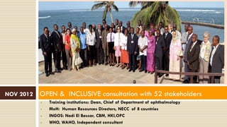 • Training institutions: Dean, Chief of Department of ophthalmology
• MoH: Human Resources Directors, NECC of 8 countries
• INGOS: Nadi El Bassar, CBM, HKI,OPC
• WHO, WAHO, Independent consultant
NOV 2012 OPEN & INCLUSIVE consultation with 52 stakeholders
 
