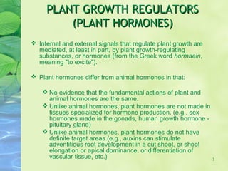 PLANT GROWTH REGULATORSPLANT GROWTH REGULATORS
(PLANT HORMONES)(PLANT HORMONES)
 Internal and external signals that regulate plant growth are
mediated, at least in part, by plant growth-regulating
substances, or hormones (from the Greek word hormaein,
meaning "to excite").
 Plant hormones differ from animal hormones in that:
 No evidence that the fundamental actions of plant and
animal hormones are the same.
 Unlike animal hormones, plant hormones are not made in
tissues specialized for hormone production. (e.g., sex
hormones made in the gonads, human growth hormone -
pituitary gland)
 Unlike animal hormones, plant hormones do not have
definite target areas (e.g., auxins can stimulate
adventitious root development in a cut shoot, or shoot
elongation or apical dominance, or differentiation of
vascular tissue, etc.). 3
 
