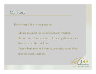 My Story
Here’s what I find in my practice:
Money is almost the last taboo in conversation.
We are much more comfortable talking about our sex
lives than our financial lives.
People, both men and women, are embarrassed about
their financial situations.
 