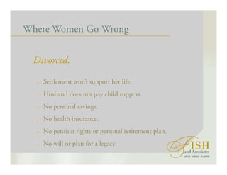 Where Women Go Wrong
Divorced.
Settlement won’t support her life.
Husband does not pay child support.
No personal savings.
No health insurance.
No pension rights or personal retirement plan.
No will or plan for a legacy.
 