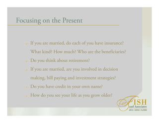 Focusing on the Present
If you are married, do each of you have insurance?
What kind? How much? Who are the beneficiaries?
Do you think about retirement?
If you are married, are you involved in decision
making, bill paying and investment strategies?
Do you have credit in your own name?
How do you see your life as you grow older?
 