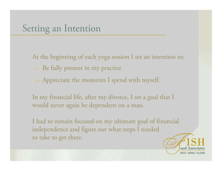 Setting an Intention
At the beginning of each yoga session I set an intention to:
Be fully present in my practice
Appreciate the moments I spend with myself.
In my financial life, after my divorce, I set a goal that I
would never again be dependent on a man.
I had to remain focused on my ultimate goal of financial
independence and figure out what steps I needed
to take to get there.
 