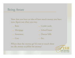 Being Aware
Now that you have an idea of how much money you have
now, figure out what you owe.
Rent
Mortgage
Insurance
Cars
Credit cards
School loans
Doctor bills
Etc.
Where does the money go? It’s not so much show
me the money as follow the money!
 