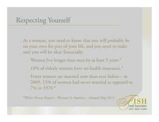 Respecting Yourself
As a woman, you need to know that you will probably be
on your own for part of your life, and you need to make
sure you will be okay financially.
Women live longer than men by at least 5 years.*
18% of elderly women have no health insurance.*
Fewer women are married now than ever before – in
2009, 15% of women had never married as opposed to
7% in 1970.*
*White House Report – Women In America – released May 2011.
 