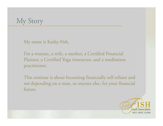 My Story
My name is Kathy Fish.
I’m a woman, a wife, a mother, a Certified Financial
Planner, a Certified Yoga instructor, and a meditation
practitioner.
This seminar is about becoming financially self-reliant and
not depending on a man, or anyone else, for your financial
future.
 
