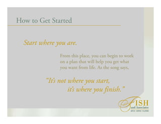 How to Get Started
Start where you are.
From this place, you can begin to work
on a plan that will help you get what
you want from life. As the song says,
“It’s not where you start,
it’s where you finish.”
 