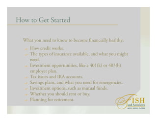 How to Get Started
What you need to know to become financially healthy:
How credit works.
The types of insurance available, and what you might
need.
Investment opportunities, like a 401(k) or 403(b)
employer plan.
Tax issues and IRA accounts.
Savings plans, and what you need for emergencies.
Investment options, such as mutual funds.
Whether you should rent or buy.
Planning for retirement.
 