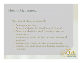 How to Get Started
What kind of advisor do you need?
An independent firm.
An advisor who is a Certified Financial Planner®.
An advisor who is “fee based” – not dependent on
commissions.
Someone who spends the time you need to answer all
questions.
Someone who remains in touch on a regular basis .
Someone who understands your financial situation and
your goals.
 