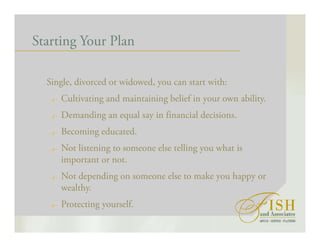 Starting Your Plan
Single, divorced or widowed, you can start with:
Cultivating and maintaining belief in your own ability.
Demanding an equal say in financial decisions.
Becoming educated.
Not listening to someone else telling you what is
important or not.
Not depending on someone else to make you happy or
wealthy.
Protecting yourself.
 