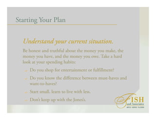 Starting Your Plan
Understand your current situation.
Be honest and truthful about the money you make, the
money you have, and the money you owe. Take a hard
look at your spending habits:
Do you shop for entertainment or fulfillment?
Do you know the difference between must-haves and
want-to-haves?
Start small, learn to live with less.
Don’t keep up with the Jones’s.
 