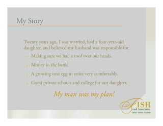 My Story
Twenty years ago, I was married, had a four-year-old
daughter, and believed my husband was responsible for:
Making sure we had a roof over our heads.
Money in the bank.
A growing nest egg to retire very comfortably.
Good private schools and college for our daughter.
My man was my plan!
 
