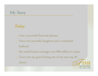 My Story
Today:
I am a successful financial planner.
I have two beautiful daughters and a wonderful
husband.
My small business manages over $80 million in assets.
I have met my goal of being one of my own top 20
clients.
 