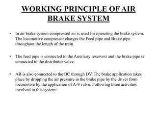 WORKING PRINCIPLE OF AIR
BRAKE SYSTEM
• In air brake system compressed air is used for operating the brake system.
The locomotive compressor charges the Feed pipe and Brake pipe
throughout the length of the train.
• The feed pipe is connected to the Auxiliary reservoir and the brake pipe is
connected to the distributor valve.
• AR is also connected to the BC through DV. The brake application takes
place by dropping the air pressure in the brake pipe by the driver from
locomotive by the application of A-9 valve. Following three activities
involved in this system:
 
