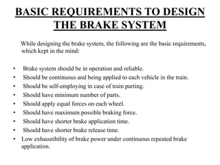 BASIC REQUIREMENTS TO DESIGN
THE BRAKE SYSTEM
While designing the brake system, the following are the basic requirements,
which kept in the mind:
• Brake system should be in operation and reliable.
• Should be continuous and being applied to each vehicle in the train.
• Should be self-employing in case of train parting.
• Should have minimum number of parts.
• Should apply equal forces on each wheel.
• Should have maximum possible braking force.
• Should have shorter brake application time.
• Should have shorter brake release time.
• Low exhaustibility of brake power under continuous repeated brake
application.
 