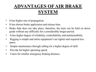 ADVANTAGES OF AIR BRAKE
SYSTEM
• It has higher rate of propagation.
• It has shorter brake application and release time.
• Brake fade does not take place, therefore, the train can be held on down
grade without any difficulty for a considerably longer period.
• It has higher degree of reliability, controllability and maintainability.
• Rigging is simple and entire equipment’s are lighter and required less
space.
• Simple maintenance through calling for a higher degree of skill.
• Provide for higher operating speed.
• Caters for smaller emergency braking distance.
 