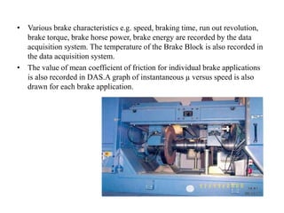 • Various brake characteristics e.g. speed, braking time, run out revolution,
brake torque, brake horse power, brake energy are recorded by the data
acquisition system. The temperature of the Brake Block is also recorded in
the data acquisition system.
• The value of mean coefficient of friction for individual brake applications
is also recorded in DAS.A graph of instantaneous µ versus speed is also
drawn for each brake application.
 