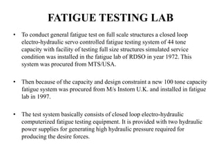 FATIGUE TESTING LAB
• To conduct general fatigue test on full scale structures a closed loop
electro-hydraulic servo controlled fatigue testing system of 44 tone
capacity with facility of testing full size structures simulated service
condition was installed in the fatigue lab of RDSO in year 1972. This
system was procured from MTS/USA.
• Then because of the capacity and design constraint a new 100 tone capacity
fatigue system was procured from M/s Instorn U.K. and installed in fatigue
lab in 1997.
• The test system basically consists of closed loop electro-hydraulic
computerized fatigue testing equipment. It is provided with two hydraulic
power supplies for generating high hydraulic pressure required for
producing the desire forces.
 
