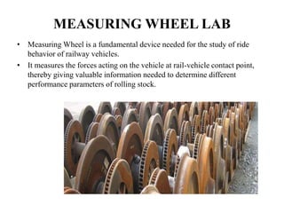 MEASURING WHEEL LAB
• Measuring Wheel is a fundamental device needed for the study of ride
behavior of railway vehicles.
• It measures the forces acting on the vehicle at rail-vehicle contact point,
thereby giving valuable information needed to determine different
performance parameters of rolling stock.
 