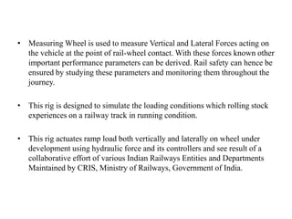 • Measuring Wheel is used to measure Vertical and Lateral Forces acting on
the vehicle at the point of rail-wheel contact. With these forces known other
important performance parameters can be derived. Rail safety can hence be
ensured by studying these parameters and monitoring them throughout the
journey.
• This rig is designed to simulate the loading conditions which rolling stock
experiences on a railway track in running condition.
• This rig actuates ramp load both vertically and laterally on wheel under
development using hydraulic force and its controllers and see result of a
collaborative effort of various Indian Railways Entities and Departments
Maintained by CRIS, Ministry of Railways, Government of India.
 