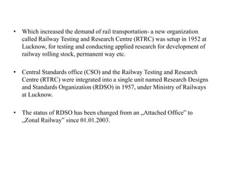 • Which increased the demand of rail transportation- a new organization
called Railway Testing and Research Centre (RTRC) was setup in 1952 at
Lucknow, for testing and conducting applied research for development of
railway rolling stock, permanent way etc.
• Central Standards office (CSO) and the Railway Testing and Research
Centre (RTRC) were integrated into a single unit named Research Designs
and Standards Organization (RDSO) in 1957, under Ministry of Railways
at Lucknow.
• The status of RDSO has been changed from an „Attached Office‟ to
„Zonal Railway‟ since 01.01.2003.
 