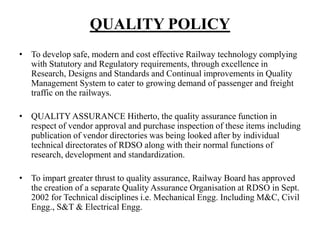 QUALITY POLICY
• To develop safe, modern and cost effective Railway technology complying
with Statutory and Regulatory requirements, through excellence in
Research, Designs and Standards and Continual improvements in Quality
Management System to cater to growing demand of passenger and freight
traffic on the railways.
• QUALITY ASSURANCE Hitherto, the quality assurance function in
respect of vendor approval and purchase inspection of these items including
publication of vendor directories was being looked after by individual
technical directorates of RDSO along with their normal functions of
research, development and standardization.
• To impart greater thrust to quality assurance, Railway Board has approved
the creation of a separate Quality Assurance Organisation at RDSO in Sept.
2002 for Technical disciplines i.e. Mechanical Engg. Including M&C, Civil
Engg., S&T & Electrical Engg.
 