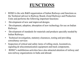FUNCTIONS
• RDSO is the sole R&D organization of Indian Railways and functions as
the Technical advisor to Railway Board, Zonal Railways and Production
Units and performs the following important functions:
• Development of new and improved designs.
• Development, adoption, absorption of new technology for use on Indian
Railways.
• Development of standards for materials and products specially needed by
Indian Railways.
• Technical investigation, statutory clearances, testing and providing
consultancy services
• Inspection of critical and safety items of rolling stock, locomotives,
signaling & telecommunication equipment and track components.
• RDSO‟s multifarious activities have also attracted attention of railway and
non-railway organizations in India and abroad.
 