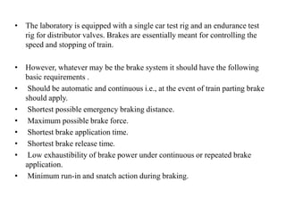 • The laboratory is equipped with a single car test rig and an endurance test
rig for distributor valves. Brakes are essentially meant for controlling the
speed and stopping of train.
• However, whatever may be the brake system it should have the following
basic requirements .
• Should be automatic and continuous i.e., at the event of train parting brake
should apply.
• Shortest possible emergency braking distance.
• Maximum possible brake force.
• Shortest brake application time.
• Shortest brake release time.
• Low exhaustibility of brake power under continuous or repeated brake
application.
• Minimum run-in and snatch action during braking.
 