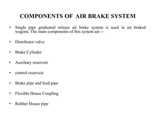COMPONENTS OF AIR BRAKE SYSTEM
• Single pipe graduated release air brake system is used in air braked
wagons. The main components of this system are :-
• Distributor valve
• Brake Cylinder
• Auxiliary reservoir
• control reservoir
• Brake pipe and feed pipe
• Flexible House Coupling
• Rubber House pipe
 