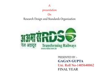 A
presentation
On
Research Design and Standards Organisation
PRESENTED BY :-
GAGAN GUPTA
Uni. Roll No-1405640062
FINAL YEAR
 