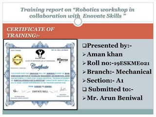 CERTIFICATE OF
TRAINING:-
Presented by:-
Aman khan
Roll no:-19ESKME021
Branch:- Mechanical
Section:- A1
 Submitted to:-
Mr. Arun Beniwal
Training report on “Robotics workshop in
collaboration with Enovate Skills ”
 