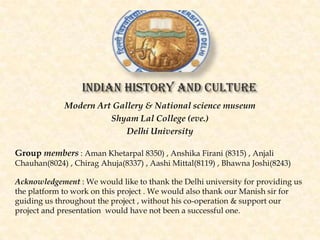 Indian history and culture
Modern Art Gallery & National science museum
Shyam Lal College (eve.)
Delhi University
Group members : Aman Khetarpal 8350) , Anshika Firani (8315) , Anjali
Chauhan(8024) , Chirag Ahuja(8337) , Aashi Mittal(8119) , Bhawna Joshi(8243)
Acknowledgement : We would like to thank the Delhi university for providing us
the platform to work on this project . We would also thank our Manish sir for
guiding us throughout the project , without his co-operation & support our
project and presentation would have not been a successful one.

 