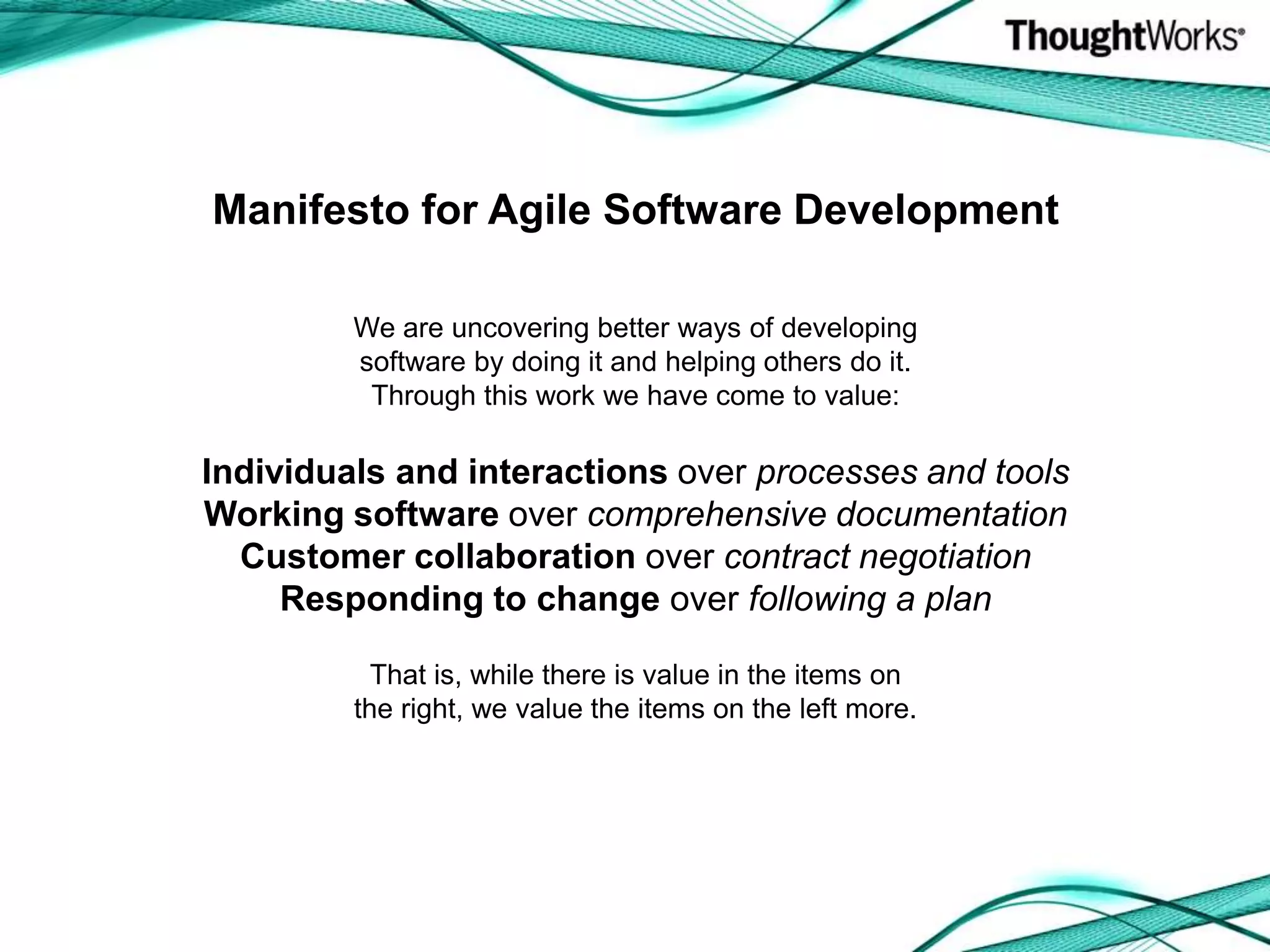 Manifesto for Agile Software DevelopmentWe are uncovering better ways of developingsoftware by doing it and helping others do it.Through this work we have come to value:Individuals and interactions over processes and toolsWorking software over comprehensive documentationCustomer collaboration over contract negotiationResponding to change over following a planThat is, while there is value in the items onthe right, we value the items on the left more.