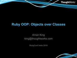 Ruby OOP: Objects over Classes Aman King king@thoughtworks.com RubyConf India 2010 