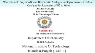 Department Of Chemistry
Dr B R Ambedkar
National Institute Of Technology
Jalandhar,Punjab (144011)
AMAN KUMAR
Roll No.-19311103
M.Sc Chemistry(4th Sem)
Submitted to:
Dr Vimal Kumar Bhardwaj
Water-Soluble Polymer-Bound Biomimetic Analogues of Cytochrome c Oxidase
Catalyze 4e- Reduction of O2 to Water
 