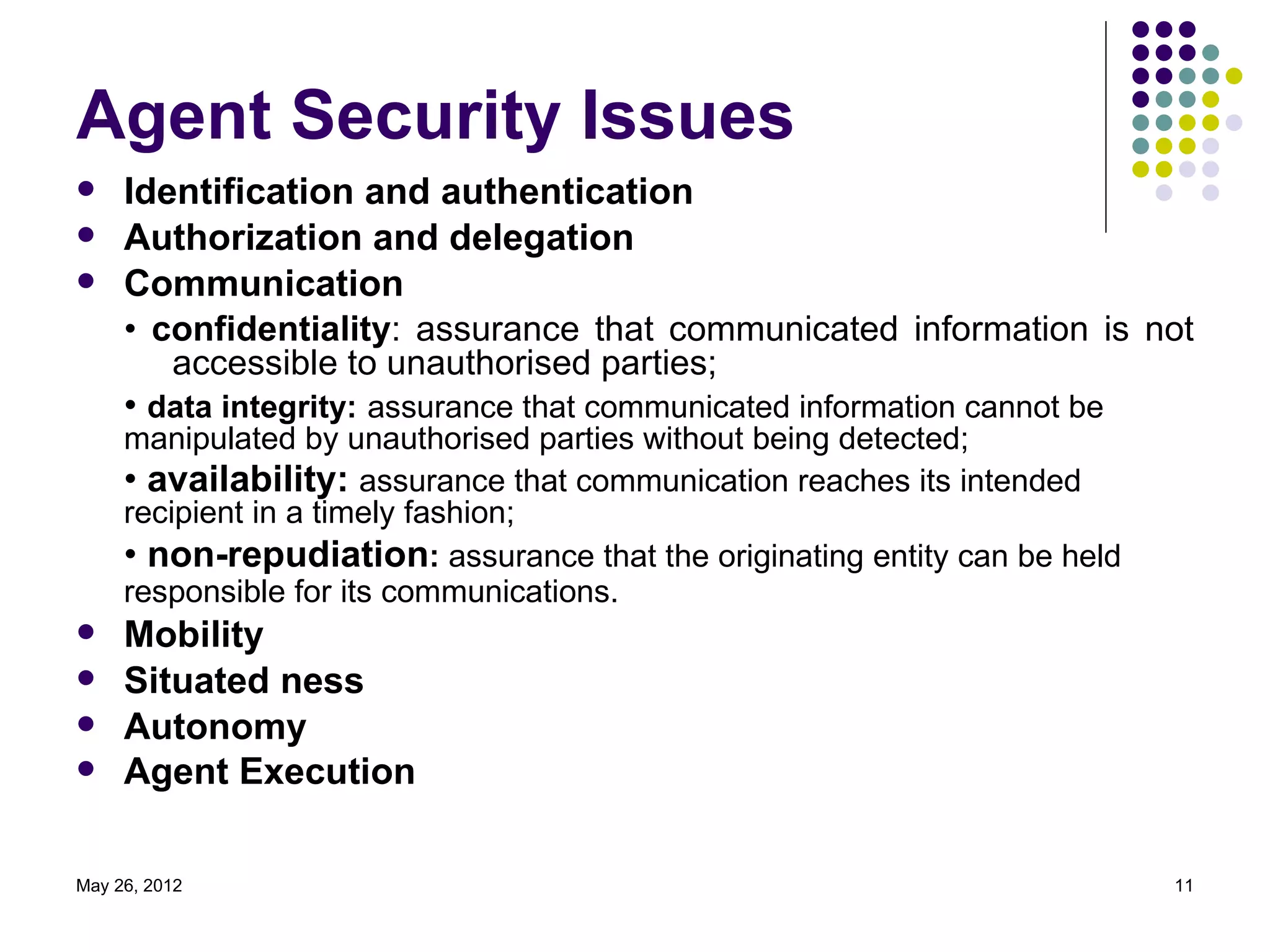 Agent Security Issues
    Identification and authentication
    Authorization and delegation
    Communication
     • confidentiality: assurance that communicated information is not
        accessible to unauthorised parties;
     • data integrity: assurance that communicated information cannot be
     manipulated by unauthorised parties without being detected;
     • availability: assurance that communication reaches its intended
     recipient in a timely fashion;
     • non-repudiation: assurance that the originating entity can be held
     responsible for its communications.
    Mobility
    Situated ness
    Autonomy
    Agent Execution

May 26, 2012                                                                11
 