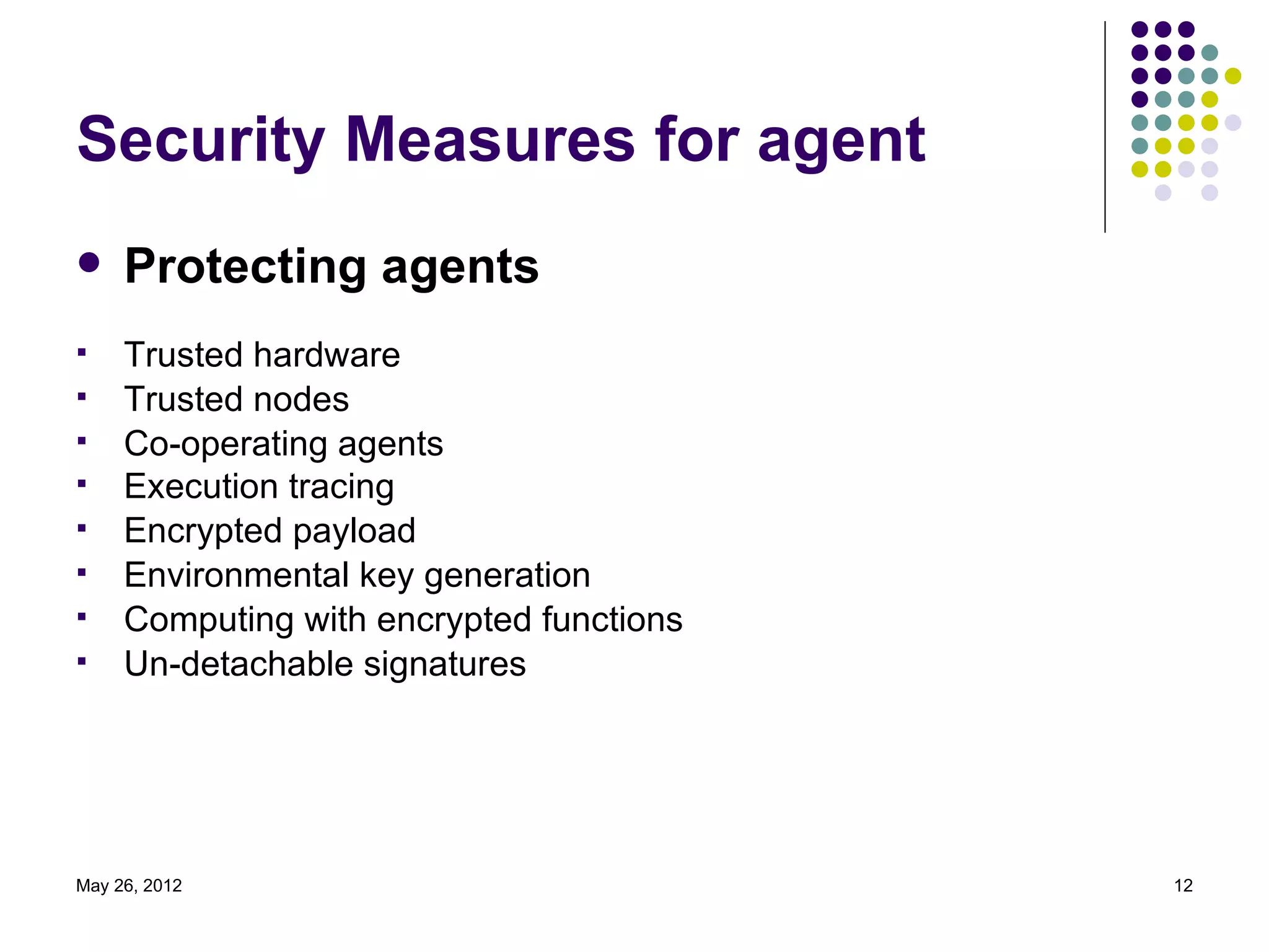 Security Measures for agent
    Protecting agents
    Trusted hardware
    Trusted nodes
    Co-operating agents
    Execution tracing
    Encrypted payload
    Environmental key generation
    Computing with encrypted functions
    Un-detachable signatures




May 26, 2012                              12
 