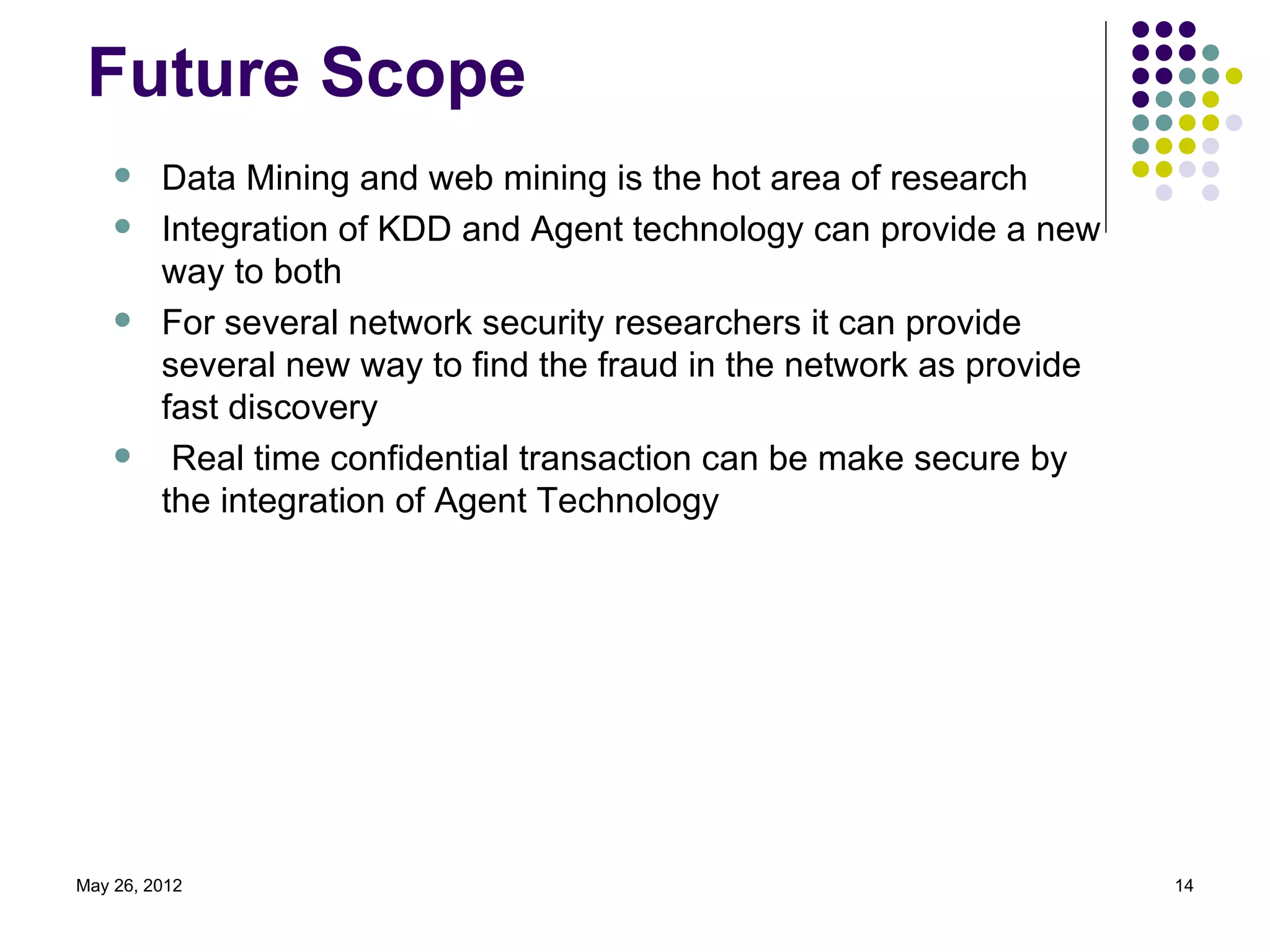 Future Scope
        Data Mining and web mining is the hot area of research
        Integration of KDD and Agent technology can provide a new
         way to both
        For several network security researchers it can provide
         several new way to find the fraud in the network as provide
         fast discovery
         Real time confidential transaction can be make secure by
         the integration of Agent Technology




May 26, 2012                                                           14
 