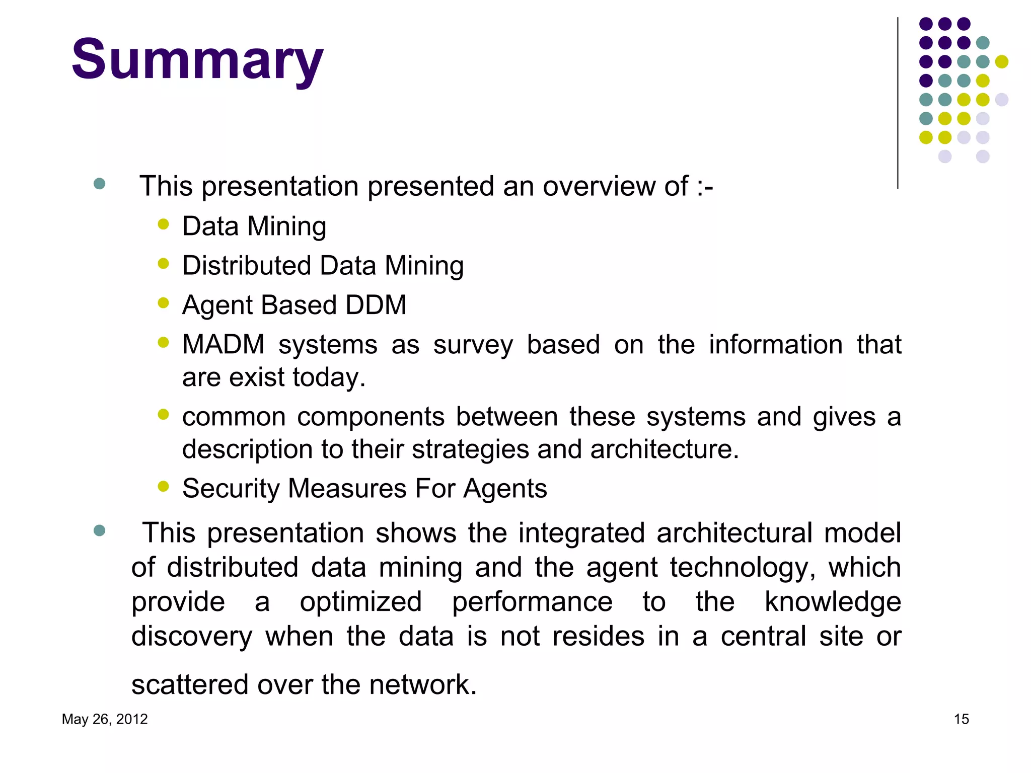 Summary

         This presentation presented an overview of :-
            Data Mining

            Distributed Data Mining

            Agent Based DDM

            MADM systems as survey based on the information that
             are exist today.
            common components between these systems and gives a
             description to their strategies and architecture.
            Security Measures For Agents

         This presentation shows the integrated architectural model
         of distributed data mining and the agent technology, which
         provide a optimized performance to the knowledge
         discovery when the data is not resides in a central site or
         scattered over the network.
May 26, 2012                                                           15
 