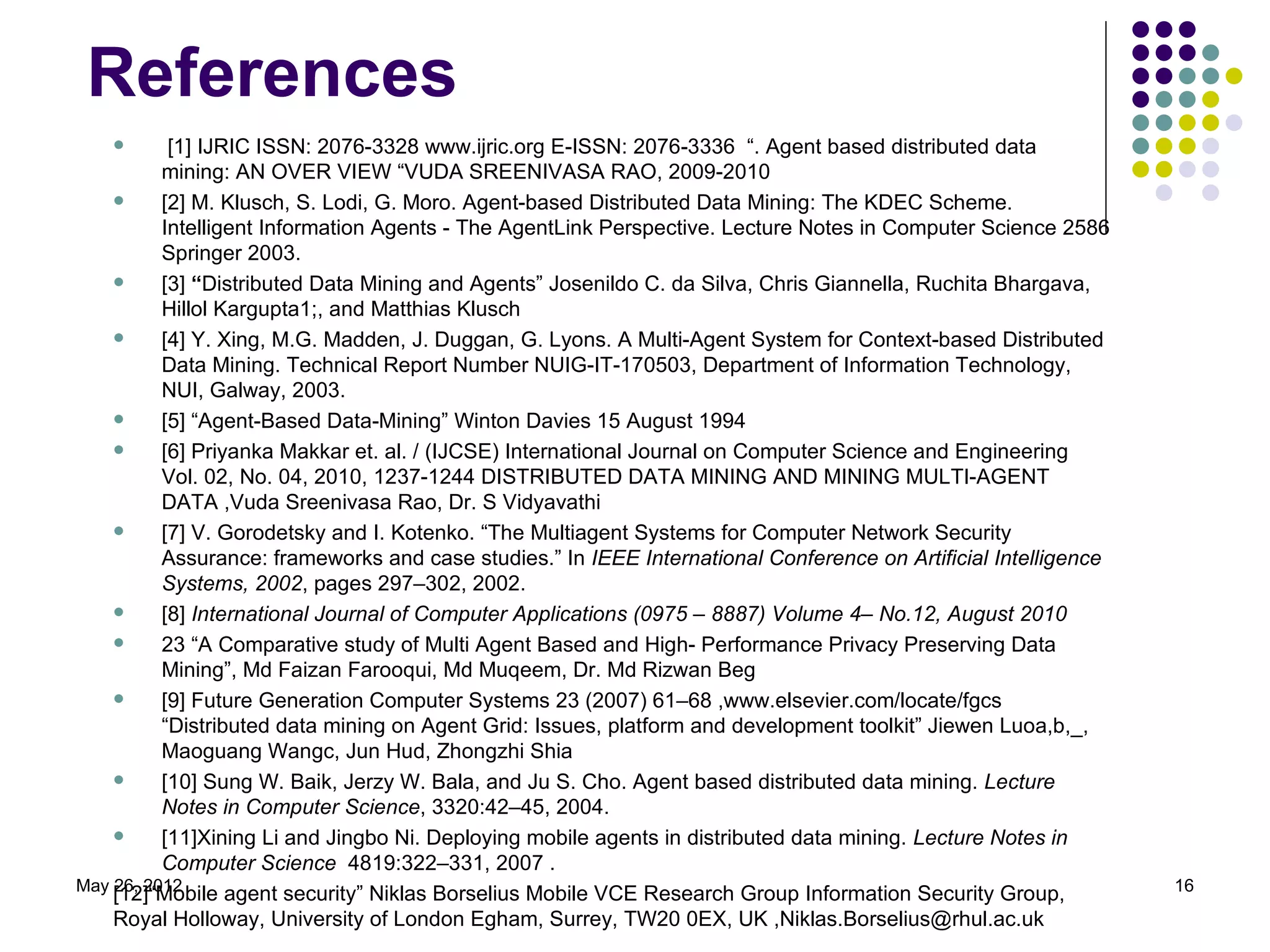 References
          [1] IJRIC ISSN: 2076-3328 www.ijric.org E-ISSN: 2076-3336 “. Agent based distributed data
          mining: AN OVER VIEW “VUDA SREENIVASA RAO, 2009-2010
         [2] M. Klusch, S. Lodi, G. Moro. Agent-based Distributed Data Mining: The KDEC Scheme.
          Intelligent Information Agents - The AgentLink Perspective. Lecture Notes in Computer Science 2586
          Springer 2003.
         [3] “Distributed Data Mining and Agents” Josenildo C. da Silva, Chris Giannella, Ruchita Bhargava,
          Hillol Kargupta1;, and Matthias Klusch
         [4] Y. Xing, M.G. Madden, J. Duggan, G. Lyons. A Multi-Agent System for Context-based Distributed
          Data Mining. Technical Report Number NUIG-IT-170503, Department of Information Technology,
          NUI, Galway, 2003.
         [5] “Agent-Based Data-Mining” Winton Davies 15 August 1994
         [6] Priyanka Makkar et. al. / (IJCSE) International Journal on Computer Science and Engineering
          Vol. 02, No. 04, 2010, 1237-1244 DISTRIBUTED DATA MINING AND MINING MULTI-AGENT
          DATA ,Vuda Sreenivasa Rao, Dr. S Vidyavathi
         [7] V. Gorodetsky and I. Kotenko. “The Multiagent Systems for Computer Network Security
          Assurance: frameworks and case studies.” In IEEE International Conference on Artificial Intelligence
          Systems, 2002, pages 297–302, 2002.
         [8] International Journal of Computer Applications (0975 – 8887) Volume 4– No.12, August 2010
         23 “A Comparative study of Multi Agent Based and High- Performance Privacy Preserving Data
          Mining”, Md Faizan Farooqui, Md Muqeem, Dr. Md Rizwan Beg
         [9] Future Generation Computer Systems 23 (2007) 61–68 ,www.elsevier.com/locate/fgcs
          “Distributed data mining on Agent Grid: Issues, platform and development toolkit” Jiewen Luoa,b,_,
          Maoguang Wangc, Jun Hud, Zhongzhi Shia
         [10] Sung W. Baik, Jerzy W. Bala, and Ju S. Cho. Agent based distributed data mining. Lecture
          Notes in Computer Science, 3320:42–45, 2004.
         [11]Xining Li and Jingbo Ni. Deploying mobile agents in distributed data mining. Lecture Notes in
          Computer Science 4819:322–331, 2007 .
May 26, 2012                                                                                                     16
    [12]“Mobile agent security” Niklas Borselius Mobile VCE Research Group Information Security Group,
    Royal Holloway, University of London Egham, Surrey, TW20 0EX, UK ,Niklas.Borselius@rhul.ac.uk
 