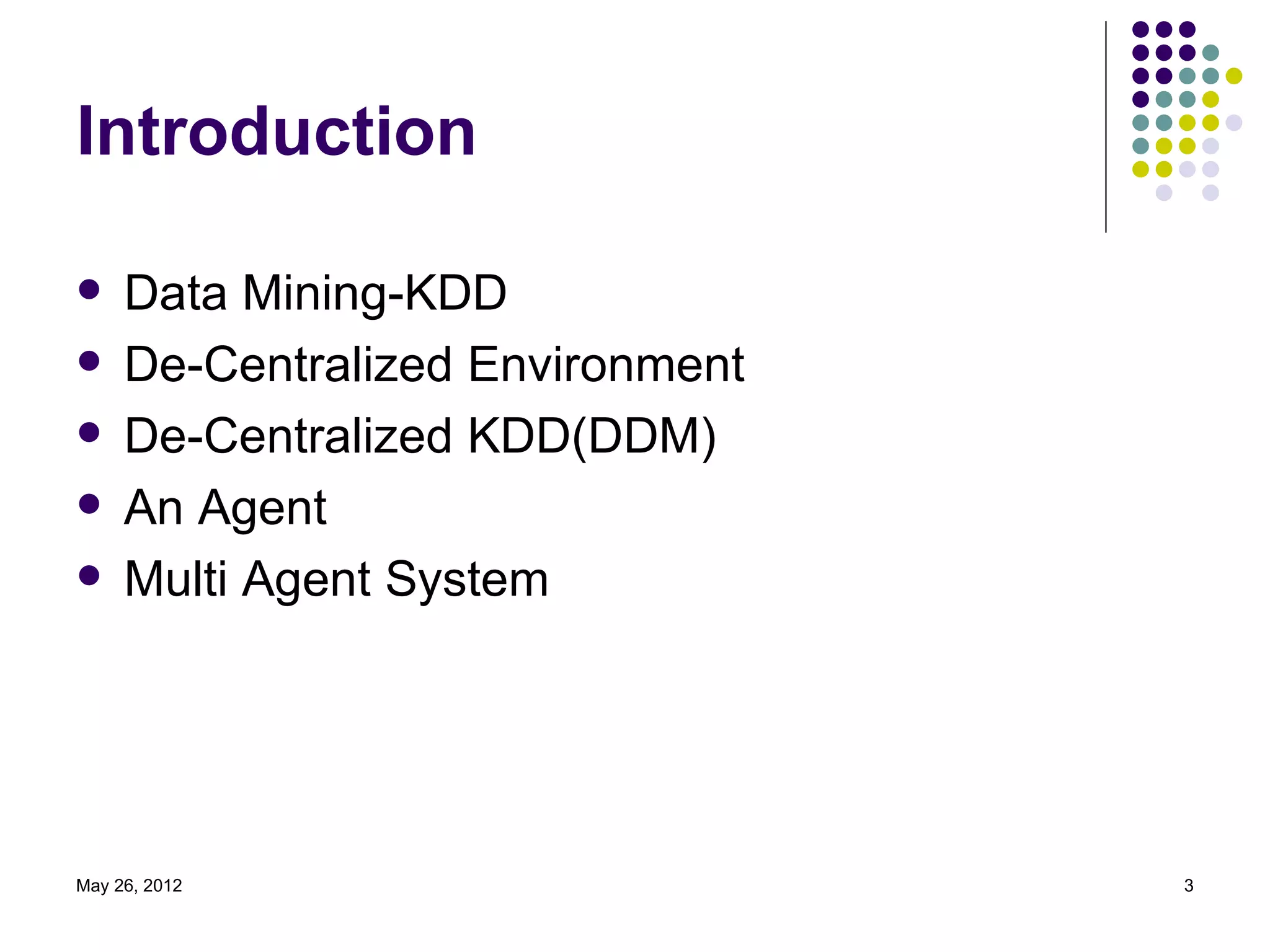 Introduction

    Data Mining-KDD
    De-Centralized Environment
    De-Centralized KDD(DDM)
    An Agent
    Multi Agent System




May 26, 2012                      3
 