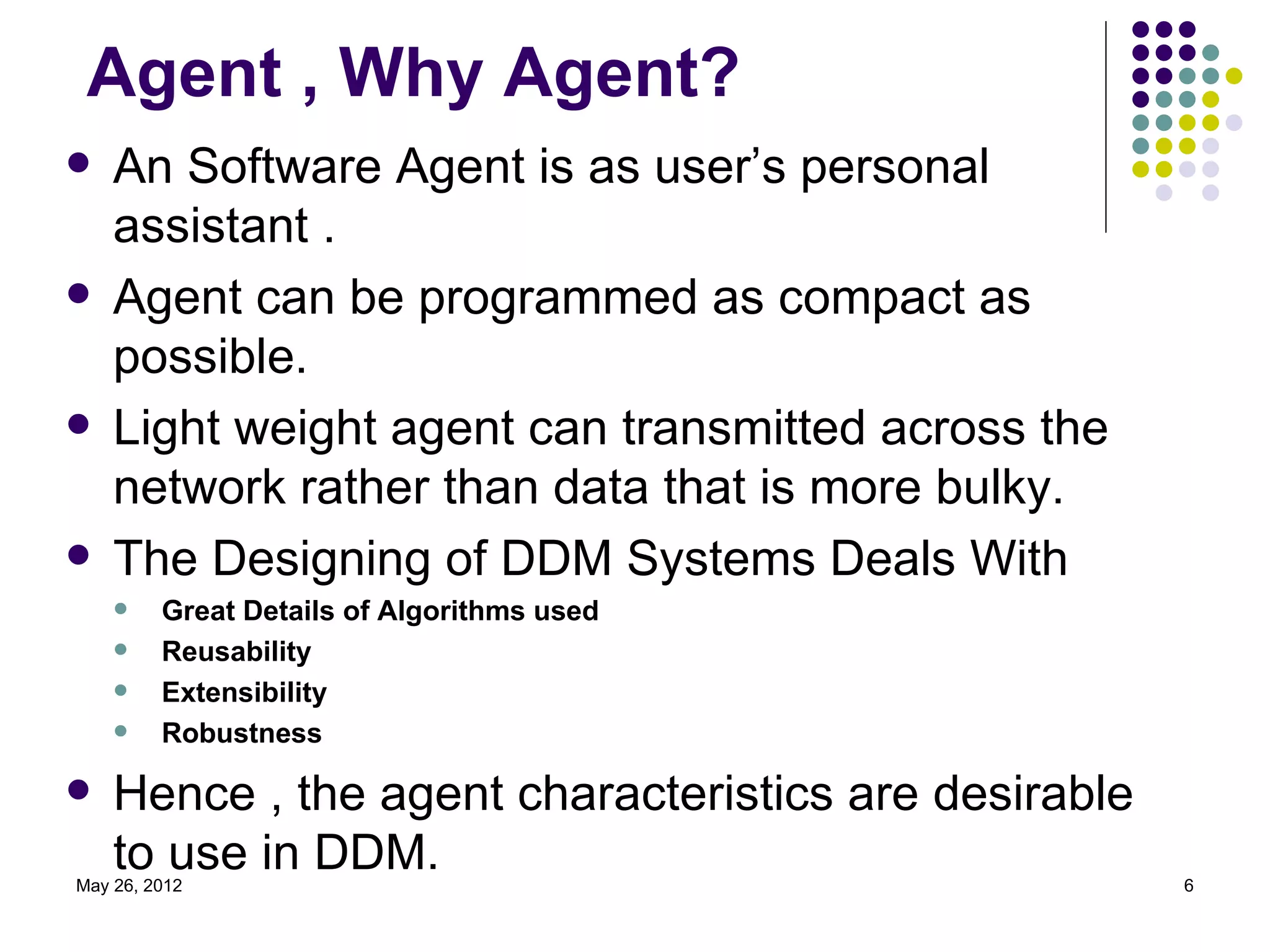 Agent , Why Agent?
   An Software Agent is as user’s personal
    assistant .
   Agent can be programmed as compact as
    possible.
   Light weight agent can transmitted across the
    network rather than data that is more bulky.
   The Designing of DDM Systems Deals With
        Great Details of Algorithms used
        Reusability
        Extensibility
        Robustness

   Hence , the agent characteristics are desirable
    to use in DDM.
May 26, 2012                                          6
 