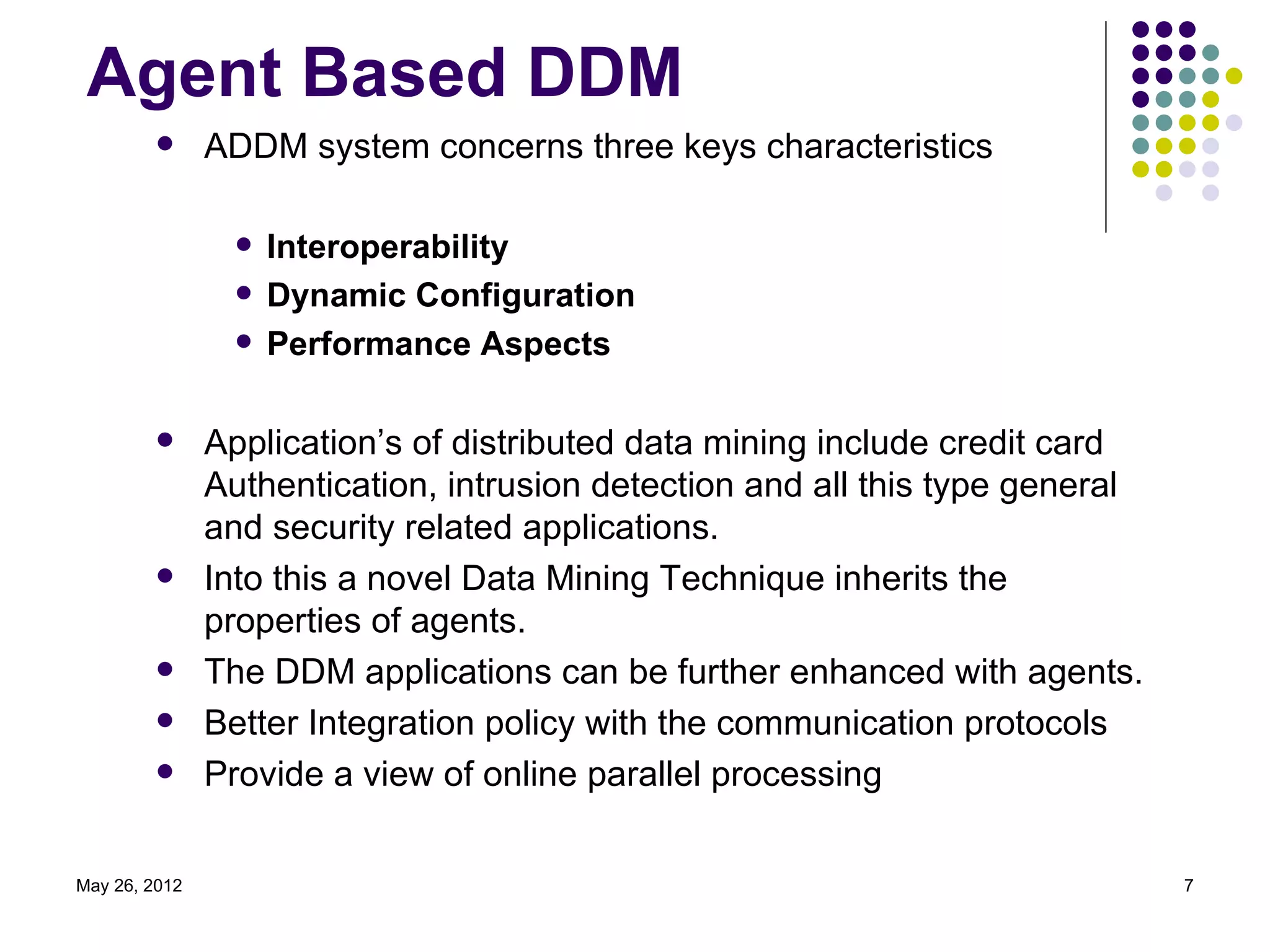 Agent Based DDM
              ADDM system concerns three keys characteristics

                    Interoperability
                    Dynamic Configuration
                    Performance Aspects

              Application’s of distributed data mining include credit card
               Authentication, intrusion detection and all this type general
               and security related applications.
              Into this a novel Data Mining Technique inherits the
               properties of agents.
              The DDM applications can be further enhanced with agents.
              Better Integration policy with the communication protocols
              Provide a view of online parallel processing


May 26, 2012                                                                   7
 